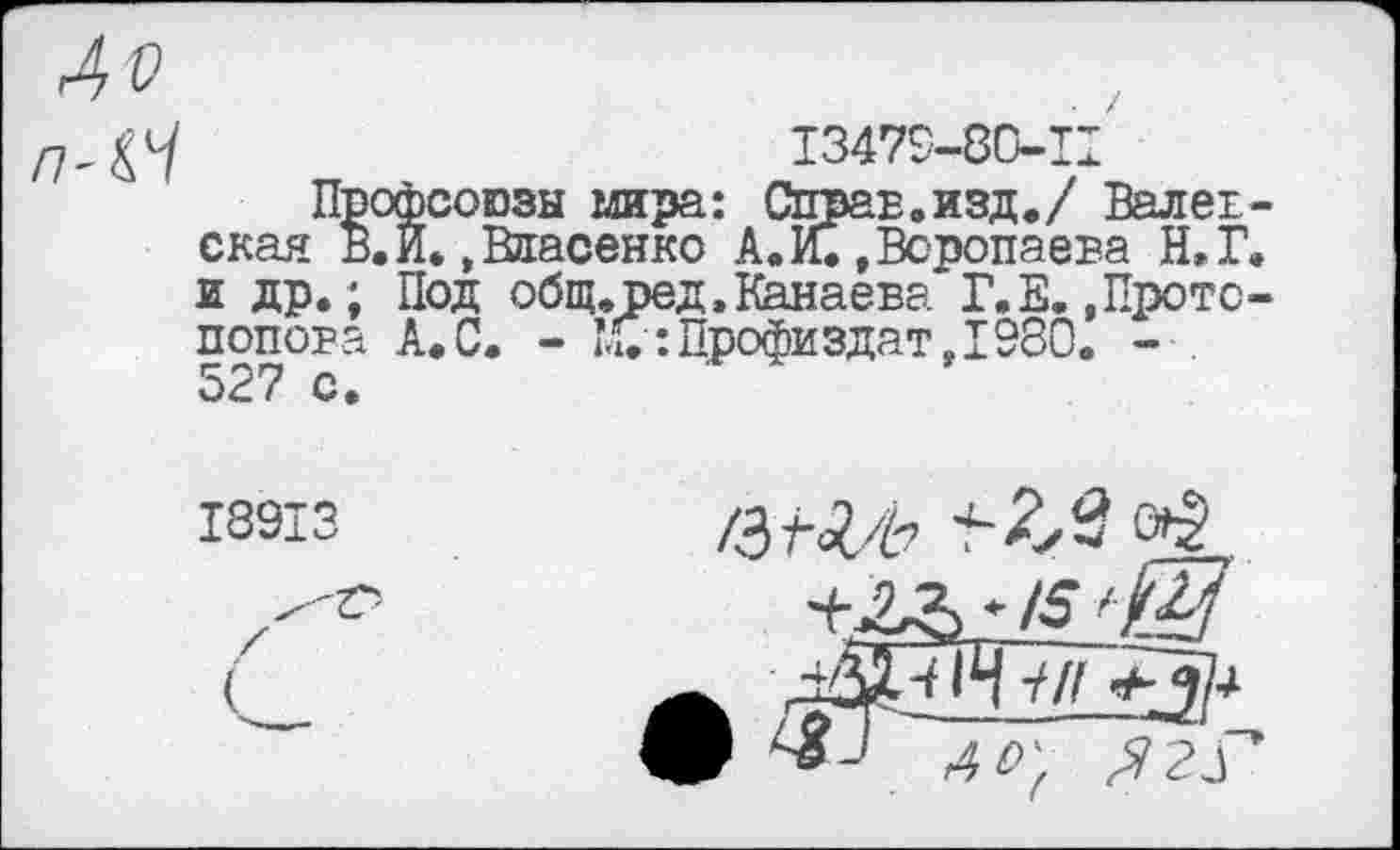 ﻿Л V
13479-80-11
Профсоюзы мира: Справ.изд./ Вал ев -скан в.И..Власенко А. И. .Воропаева Н.Г. и др.; Под общ.вед.Канаева Г.Е. .Протопопова А.С. - ’<0: Профи здат, 1980. - . 527 с.
18913